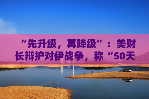 “先升级，再降级”：美财长辩护对伊战争，称“50天物价上涨换50年和平”