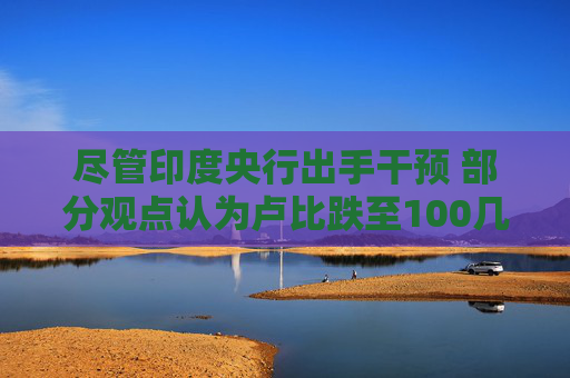 尽管印度央行出手干预 部分观点认为卢比跌至100几乎“板上钉钉”