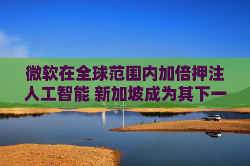 微软在全球范围内加倍押注人工智能 新加坡成为其下一个重点布局区域