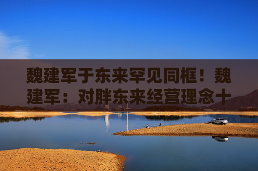魏建军于东来罕见同框！魏建军：对胖东来经营理念十分佩服，长城汽车有很多胖东来的影子
