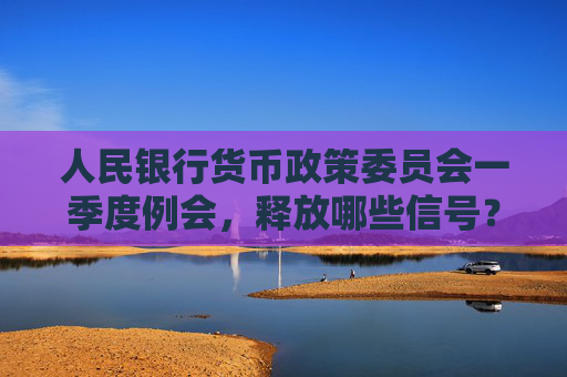 人民银行货币政策委员会一季度例会，释放哪些信号？