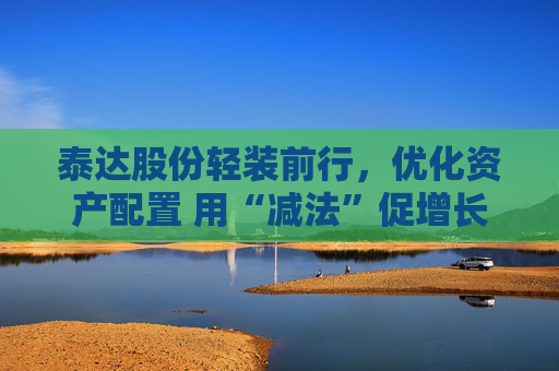 泰达股份轻装前行，优化资产配置 用“减法”促增长