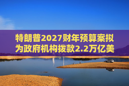 特朗普2027财年预算案拟为政府机构拨款2.2万亿美元