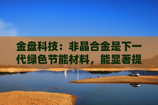 金盘科技：非晶合金是下一代绿色节能材料，能显著提升变压器能效、降低空载损耗