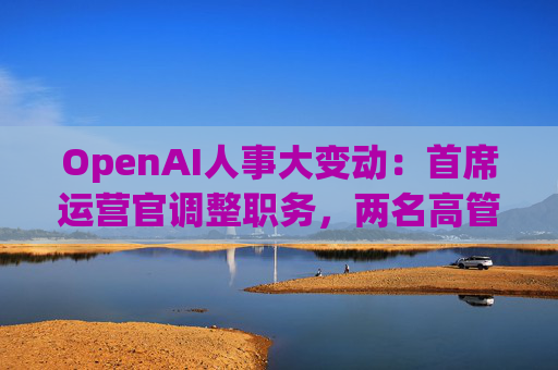 OpenAI人事大变动：首席运营官调整职务，两名高管因健康原因暂时离岗