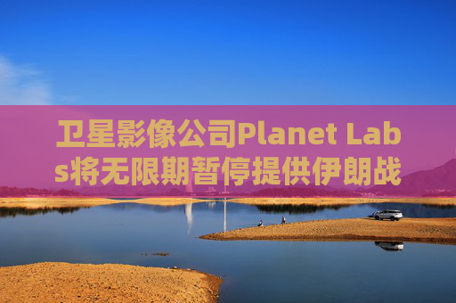 卫星影像公司Planet Labs将无限期暂停提供伊朗战区影像