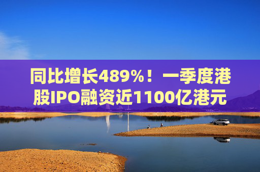 同比增长489%！一季度港股IPO融资近1100亿港元