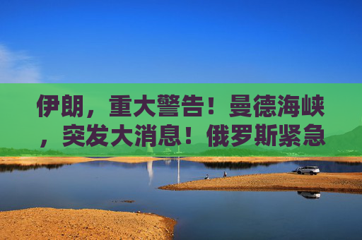 伊朗，重大警告！曼德海峡，突发大消息！俄罗斯紧急撤离198人