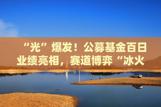 “光”爆发！公募基金百日业绩亮相，赛道博弈“冰火两重天”