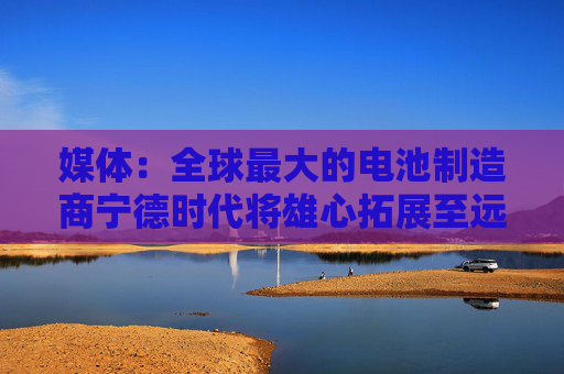 媒体：全球最大的电池制造商宁德时代将雄心拓展至远洋 计划今年将其海洋事业部规模扩大一倍