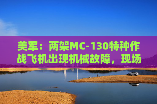 美军：两架MC-130特种作战飞机出现机械故障，现场被炸毁