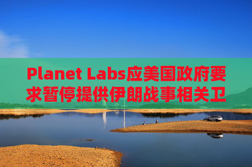 Planet Labs应美国政府要求暂停提供伊朗战事相关卫星图像