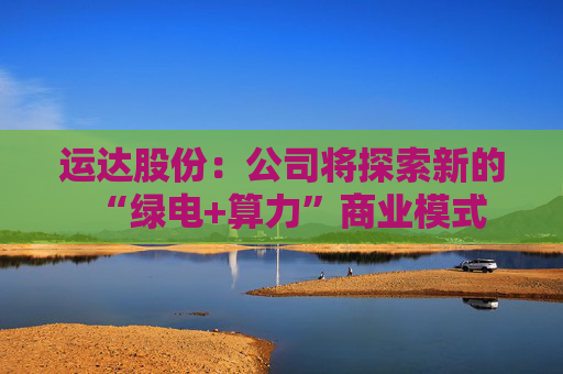 运达股份：公司将探索新的“绿电+算力”商业模式