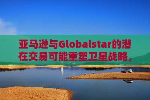 亚马逊与Globalstar的潜在交易可能重塑卫星战略，并影响苹果现有的合作关系