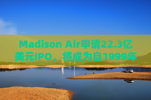 Madison Air申请22.3亿美元IPO，将成为自1999年以来最大工业类上市交易