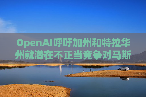 OpenAI呼吁加州和特拉华州就潜在不正当竞争对马斯克展开调查