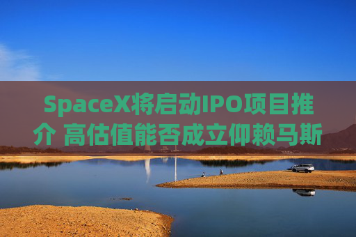 SpaceX将启动IPO项目推介 高估值能否成立仰赖马斯克兜售梦想能力