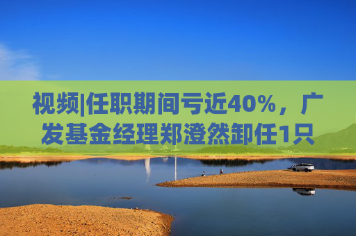 视频|任职期间亏近40%，广发基金经理郑澄然卸任1只基金