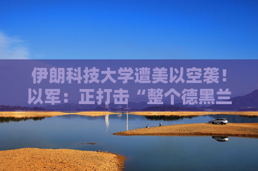 伊朗科技大学遭美以空袭！以军：正打击“整个德黑兰”的伊朗政权目标