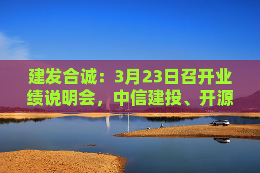 建发合诚：3月23日召开业绩说明会，中信建投、开源证券参与  第1张