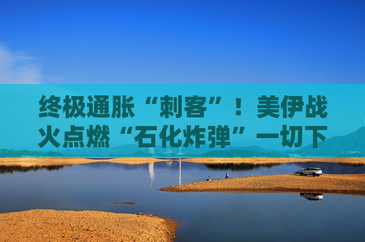 终极通胀“刺客”！美伊战火点燃“石化炸弹”一切下游商品都要涨？