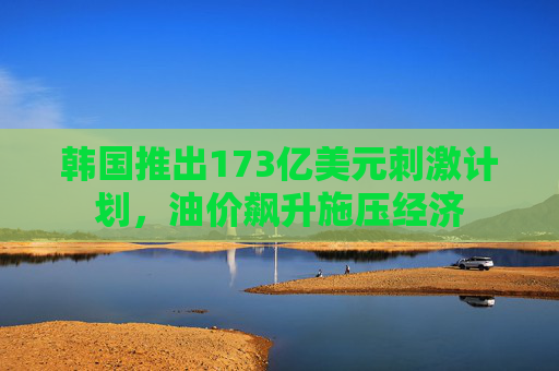 韩国推出173亿美元刺激计划，油价飙升施压经济