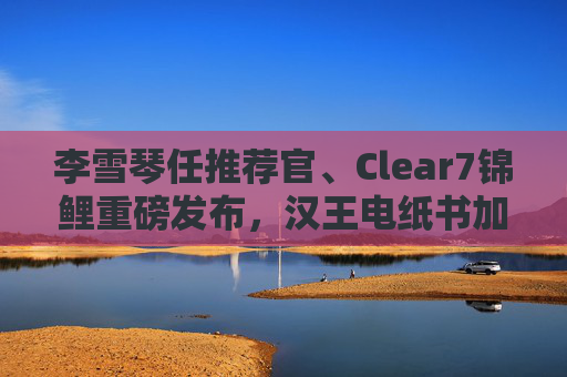 李雪琴任推荐官、Clear7锦鲤重磅发布，汉王电纸书加速破圈