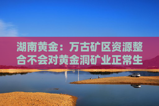 湖南黄金：万古矿区资源整合不会对黄金洞矿业正常生产经营造成影响  第1张