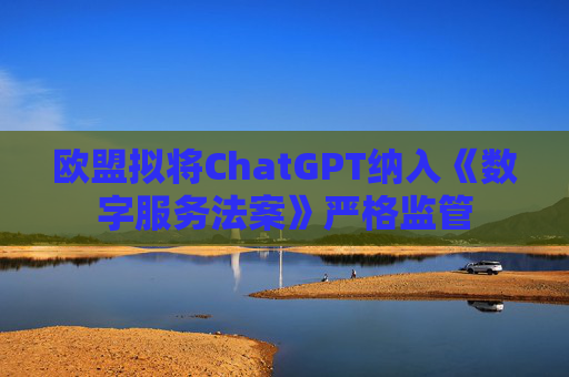 欧盟拟将ChatGPT纳入《数字服务法案》严格监管