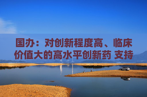 国办：对创新程度高、临床价值大的高水平创新药 支持在上市初期制定与高投入、高风险相符的价格