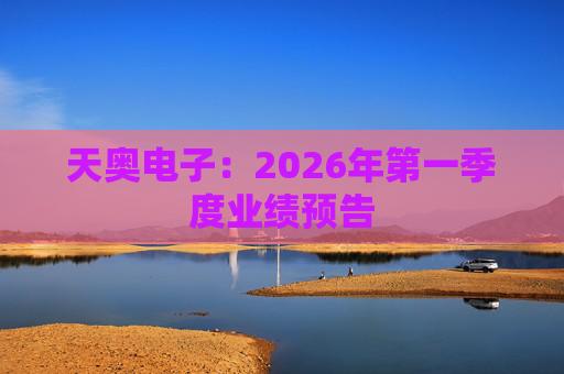 天奥电子：2026年第一季度业绩预告