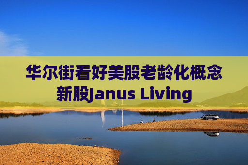 华尔街看好美股老龄化概念新股Janus Living