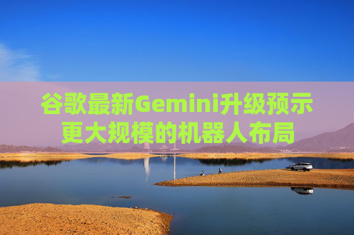谷歌最新Gemini升级预示更大规模的机器人布局