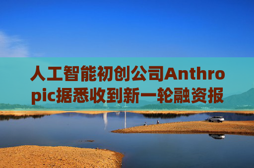人工智能初创公司Anthropic据悉收到新一轮融资报价 估值达8000亿美元