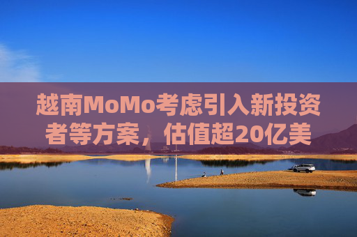 越南MoMo考虑引入新投资者等方案，估值超20亿美元