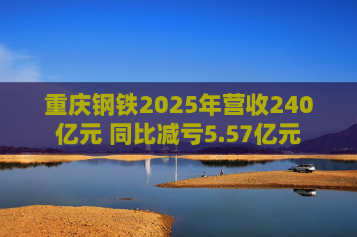 重庆钢铁2025年营收240亿元 同比减亏5.57亿元