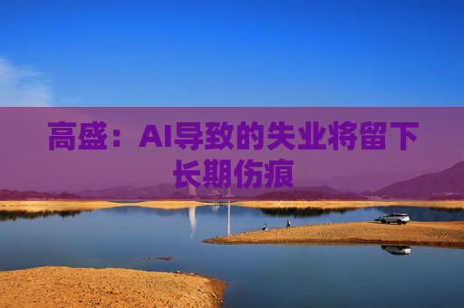 高盛：AI导致的失业将留下长期伤痕