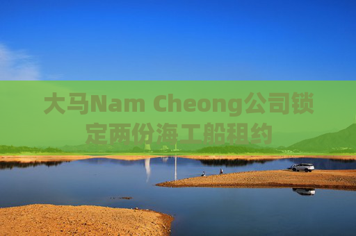 大马Nam Cheong公司锁定两份海工船租约