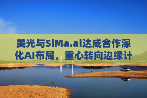 美光与SiMa.ai达成合作深化AI布局，重心转向边缘计算与机器人技术