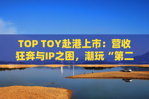 TOP TOY赴港上市：营收狂奔与IP之困，潮玩“第二极”如何穿越估值迷局？