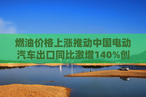 燃油价格上涨推动中国电动汽车出口同比激增140%创纪录