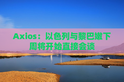 Axios：以色列与黎巴嫩下周将开始直接会谈