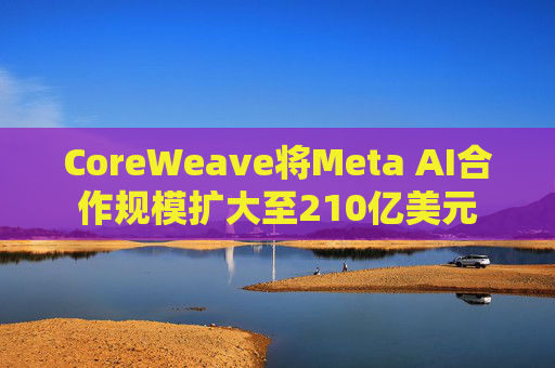 CoreWeave将Meta AI合作规模扩大至210亿美元
