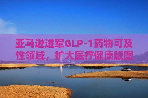 亚马逊进军GLP-1药物可及性领域，扩大医疗健康版图