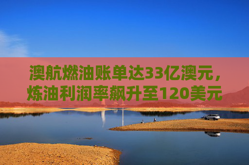 澳航燃油账单达33亿澳元，炼油利润率飙升至120美元