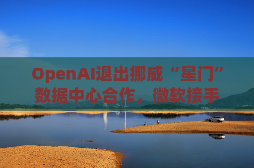OpenAI退出挪威“星门”数据中心合作，微软接手