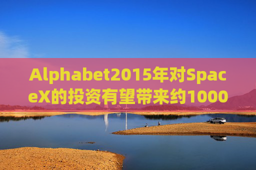 Alphabet2015年对SpaceX的投资有望带来约1000亿美元的收益