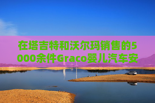 在塔吉特和沃尔玛销售的5000余件Graco婴儿汽车安全座椅被召回