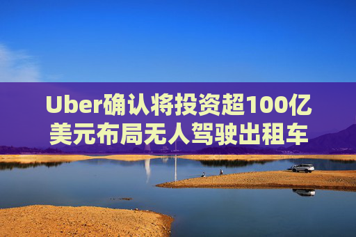 Uber确认将投资超100亿美元布局无人驾驶出租车