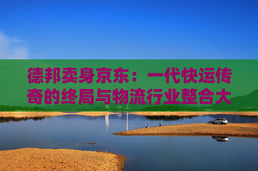 德邦卖身京东：一代快运传奇的终局与物流行业整合大幕的开启